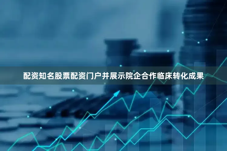 配资知名股票配资门户并展示院企合作临床转化成果