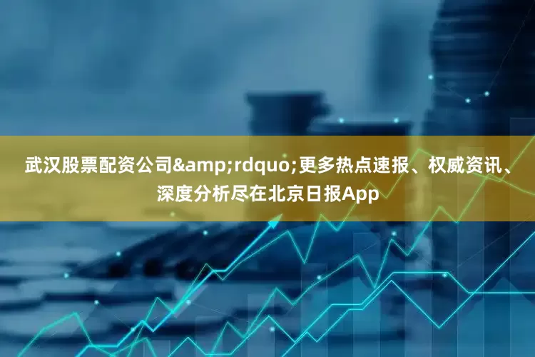 武汉股票配资公司&rdquo;更多热点速报、权威资讯、深度分析尽在北京日报App