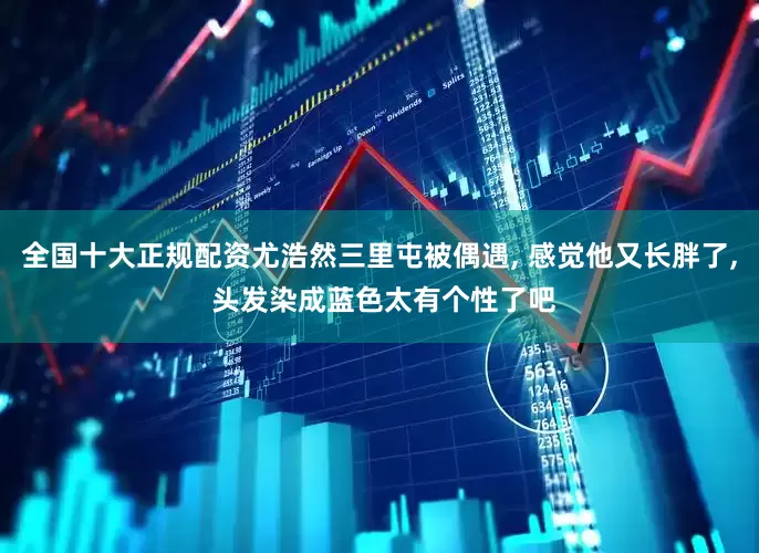 全国十大正规配资尤浩然三里屯被偶遇, 感觉他又长胖了, 头发染成蓝色太有个性了吧